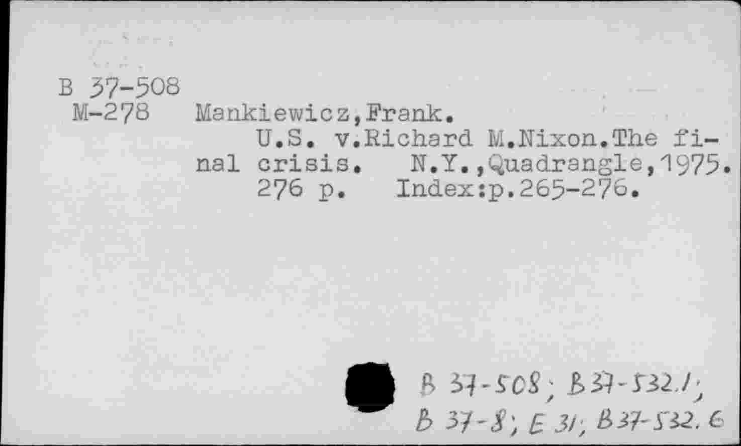 ﻿B 37-508
M-278 Mankiewicz,Frank.
U.S. v.Richard M.Nixon.The final crisis. N.Y..Quadrangle,1975.
276 p. Index:p.265-276.
* B	&&- J32,/;
b >!- SE 3/ , &&SZ2. 6